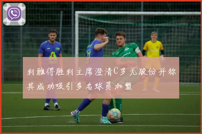 利雅得胜利主席澄清C罗无股份并称其成功吸引多名球员加盟