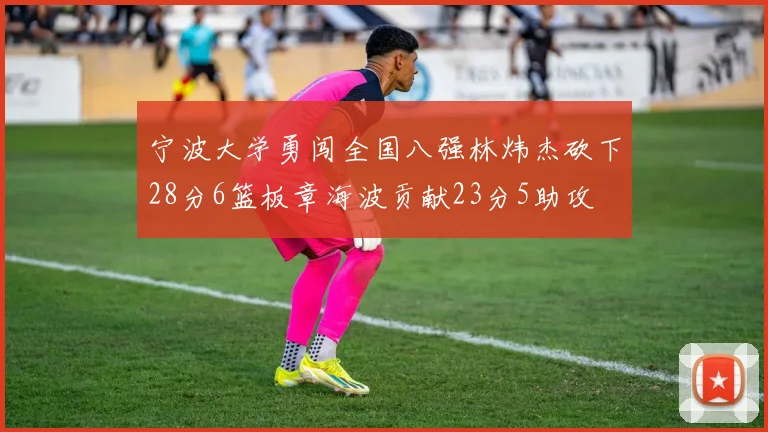 宁波大学勇闯全国八强林炜杰砍下28分6篮板章海波贡献23分5助攻