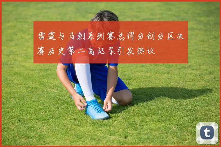 雷霆与马刺系列赛总得分创分区决赛历史第二高记录引发热议