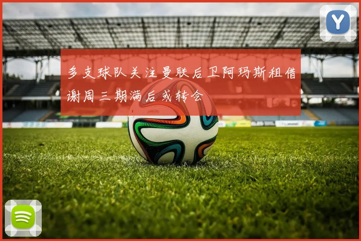 多支球队关注曼联后卫阿玛斯租借谢周三期满后或转会