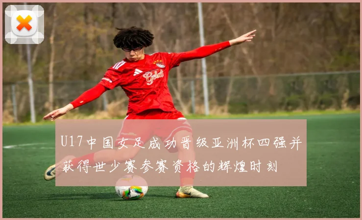 U17中国女足成功晋级亚洲杯四强并获得世少赛参赛资格的辉煌时刻