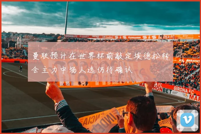 曼联预计在世界杯前敲定埃德松转会主力中场人选仍待确认