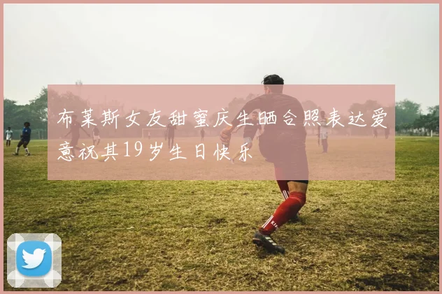 布莱斯女友甜蜜庆生晒合照表达爱意祝其19岁生日快乐