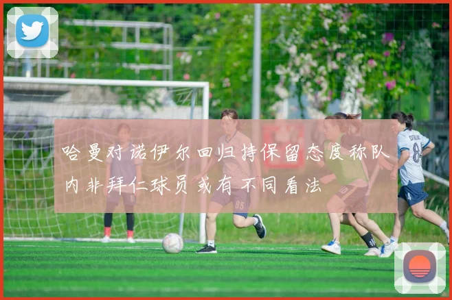 哈曼对诺伊尔回归持保留态度称队内非拜仁球员或有不同看法