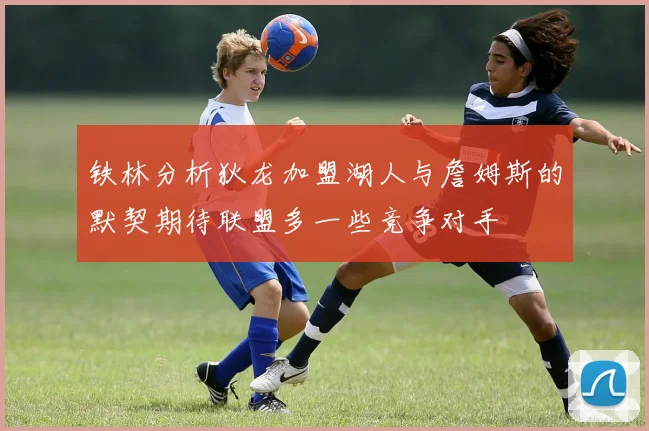 铁林分析狄龙加盟湖人与詹姆斯的默契期待联盟多一些竞争对手