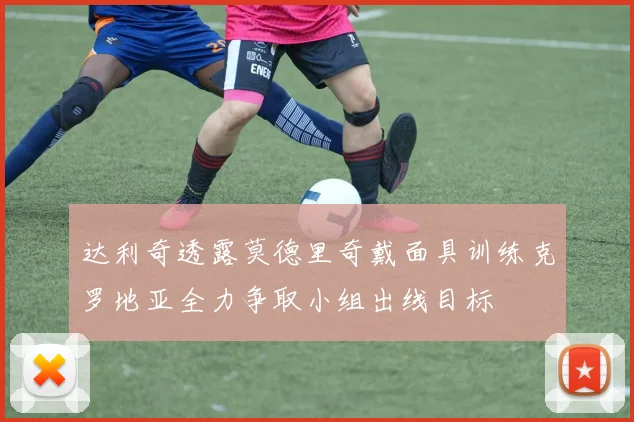 达利奇透露莫德里奇戴面具训练克罗地亚全力争取小组出线目标