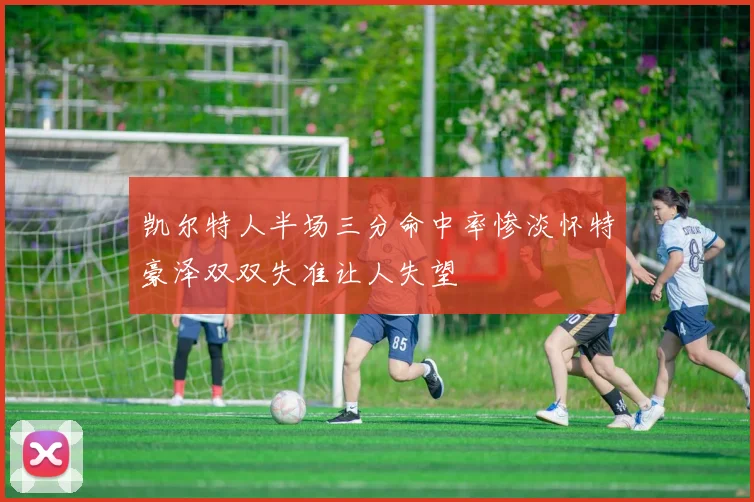 凯尔特人半场三分命中率惨淡怀特豪泽双双失准让人失望